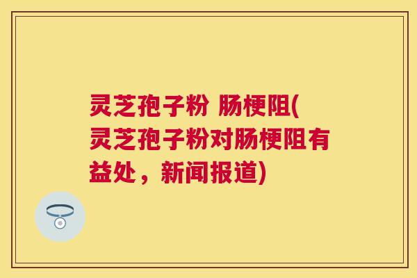 灵芝孢子粉 肠梗阻(灵芝孢子粉对肠梗阻有益处,新闻报道) 灵芝孢子粉 肠梗阻(灵芝孢子粉对肠梗阻有益处,新闻报道)