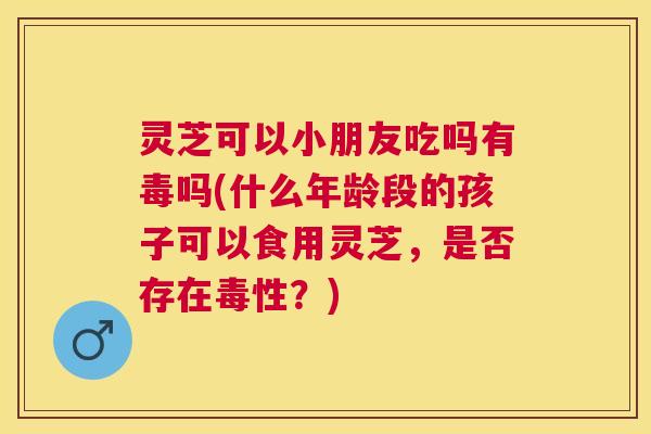 灵芝可以小朋友吃吗有毒吗(什么年龄段的孩子可以食用灵芝,是否存在毒性?) 灵芝可以小朋友吃吗有毒吗(什么年龄段的孩子可以食用灵芝,是否存在毒性?)