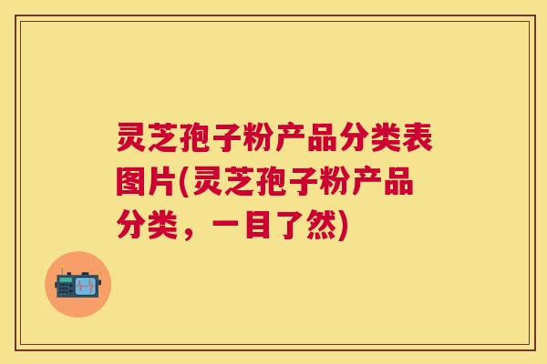 灵芝孢子粉产品分类表图片(灵芝孢子粉产品分类,一目了然) 灵芝孢子粉产品分类表图片(灵芝孢子粉产品分类,一目了然)
