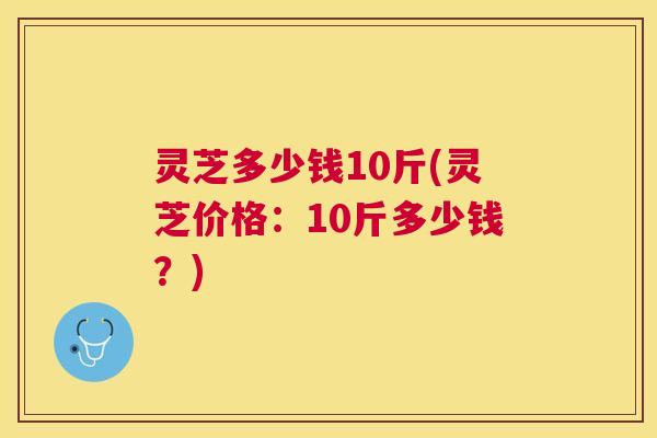 灵芝多少钱10斤(灵芝价格:10斤多少钱?) 灵芝多少钱10斤(灵芝价格:10斤多少钱?)