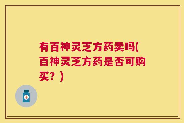 有百神灵芝方药卖吗(百神灵芝方药是否可购买？)