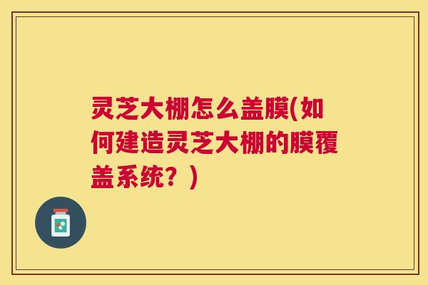 灵芝大棚怎么盖膜(如何建造灵芝大棚的膜覆盖系统?) 灵芝大棚怎么盖膜(如何建造灵芝大棚的膜覆盖系统?)