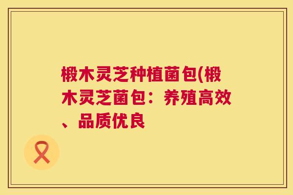 椴木灵芝种植菌包(椴木灵芝菌包:养殖高效、品质优良 椴木灵芝种植菌包(椴木灵芝菌包:养殖高效、品质优良