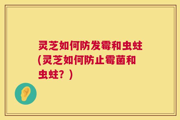 灵芝如何防发霉和虫蛀(灵芝如何防止霉菌和虫蛀？)