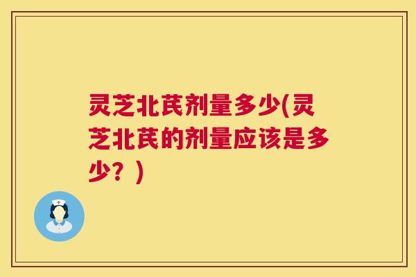 灵芝北芪剂量多少(灵芝北芪的剂量应该是多少?) 灵芝北芪剂量多少(灵芝北芪的剂量应该是多少?)