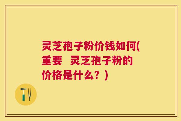 灵芝孢子粉价钱如何(重要  灵芝孢子粉的价格是什么？)