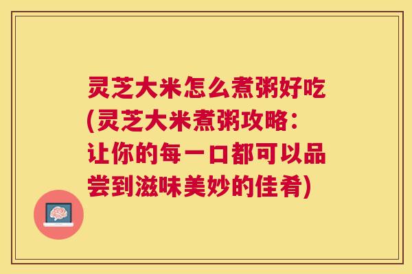 灵芝大米怎么煮粥好吃(灵芝大米煮粥攻略:让你的每一口都可以品尝到滋味美妙的佳肴) 灵芝大米怎么煮粥好吃(灵芝大米煮粥攻略:让你的每一口都可以品尝到滋味美妙的佳肴)