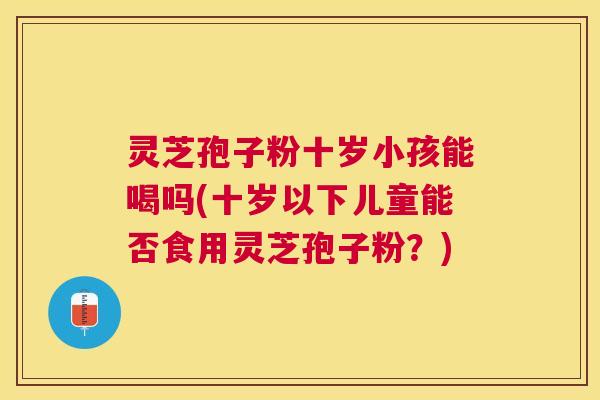 灵芝孢子粉十岁小孩能喝吗(十岁以下儿童能否食用灵芝孢子粉？)