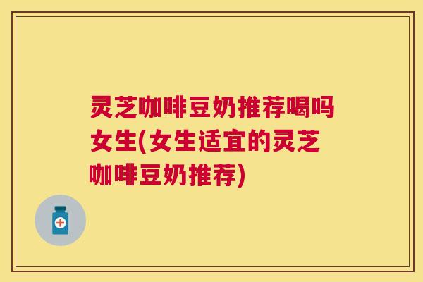 灵芝咖啡豆奶推荐喝吗女生(女生适宜的灵芝咖啡豆奶推荐)