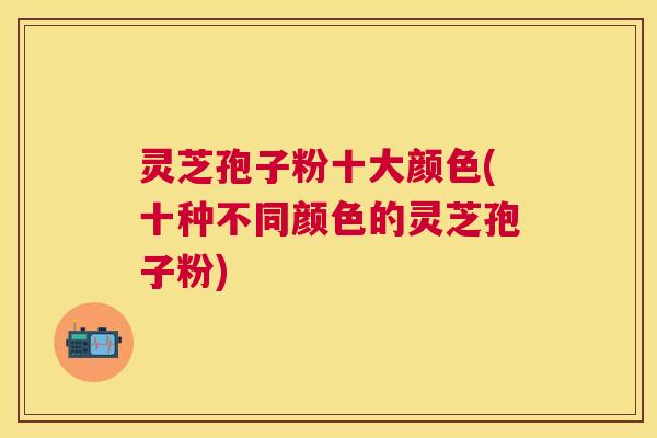 灵芝孢子粉十大颜色(十种不同颜色的灵芝孢子粉) 灵芝孢子粉十大颜色(十种不同颜色的灵芝孢子粉)