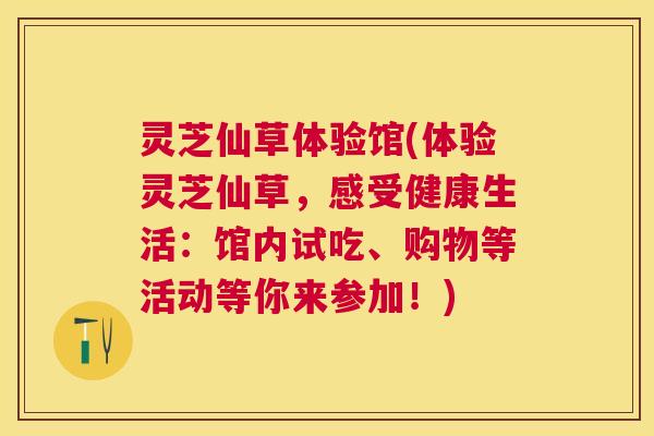 灵芝仙草体验馆(体验灵芝仙草，感受健康生活：馆内试吃、购物等活动等你来参加！)