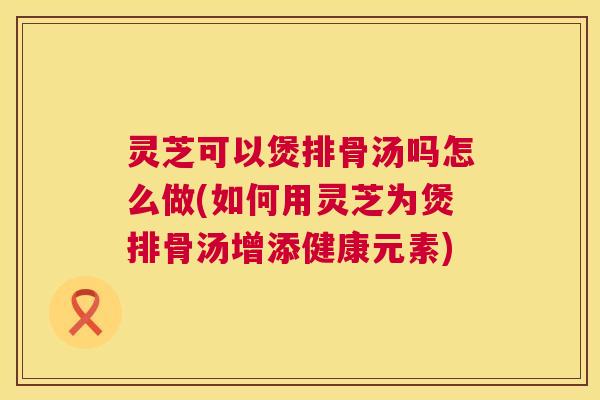 灵芝可以煲排骨汤吗怎么做(如何用灵芝为煲排骨汤增添健康元素) 灵芝可以煲排骨汤吗怎么做(如何用灵芝为煲排骨汤增添健康元素)