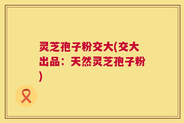 灵芝孢子粉交大(交大出品:天然灵芝孢子粉) 灵芝孢子粉交大(交大出品:天然灵芝孢子粉)