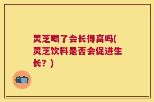 灵芝喝了会长得高吗(灵芝饮料是否会促进生长?) 灵芝喝了会长得高吗(灵芝饮料是否会促进生长?)