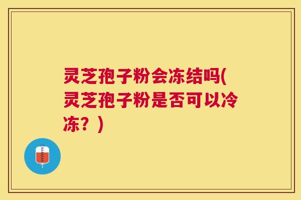 灵芝孢子粉会冻结吗(灵芝孢子粉是否可以冷冻?) 灵芝孢子粉会冻结吗(灵芝孢子粉是否可以冷冻?)
