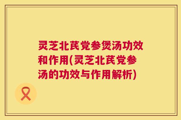 灵芝北芪党参煲汤功效和作用(灵芝北芪党参汤的功效与作用解析)