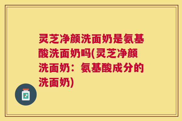灵芝净颜洗面奶是氨基酸洗面奶吗(灵芝净颜洗面奶：氨基酸成分的洗面奶)