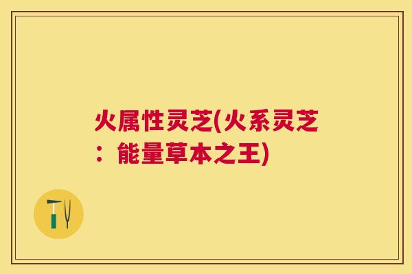 火属性灵芝(火系灵芝：能量草本之王)