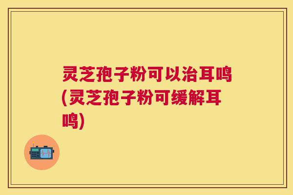 灵芝孢子粉可以耳鸣(灵芝孢子粉可缓解耳鸣) 灵芝孢子粉可以耳鸣(灵芝孢子粉可缓解耳鸣)