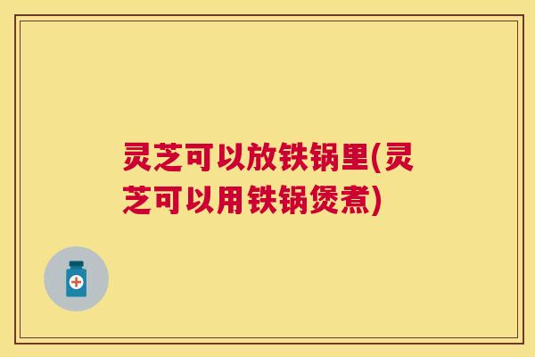 灵芝可以放铁锅里(灵芝可以用铁锅煲煮)
