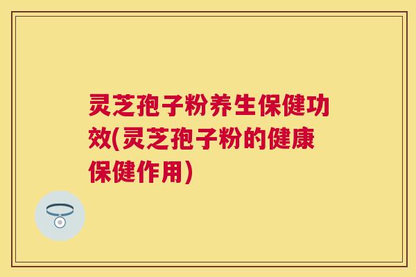 灵芝孢子粉养生保健功效(灵芝孢子粉的健康保健作用)