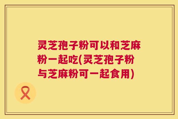 灵芝孢子粉可以和芝麻粉一起吃(灵芝孢子粉与芝麻粉可一起食用) 灵芝孢子粉可以和芝麻粉一起吃(灵芝孢子粉与芝麻粉可一起食用)