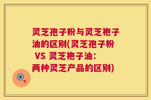灵芝孢子粉与灵芝袍子油的区别(灵芝孢子粉 VS 灵芝袍子油：两种灵芝产品的区别)