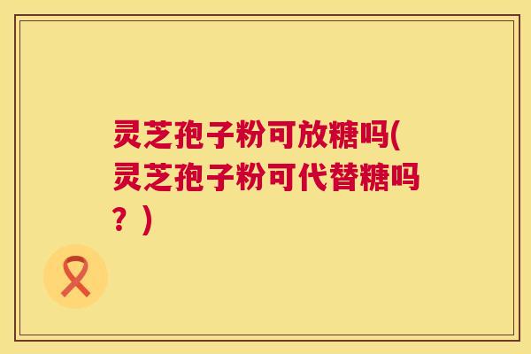 灵芝孢子粉可放糖吗(灵芝孢子粉可代替糖吗？)
