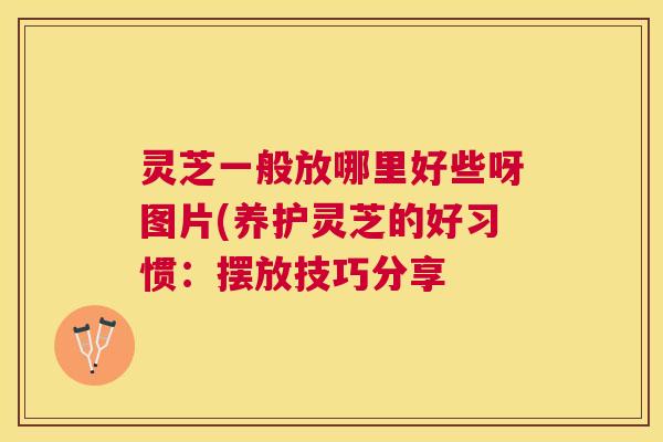 灵芝一般放哪里好些呀图片(养护灵芝的好习惯：摆放技巧分享