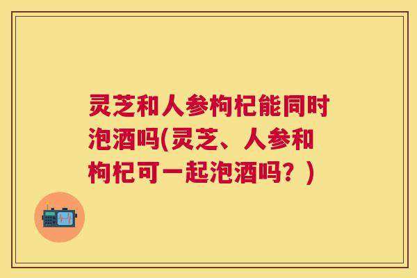 灵芝和人参枸杞能同时泡酒吗(灵芝、人参和枸杞可一起泡酒吗?) 灵芝和人参枸杞能同时泡酒吗(灵芝、人参和枸杞可一起泡酒吗?)