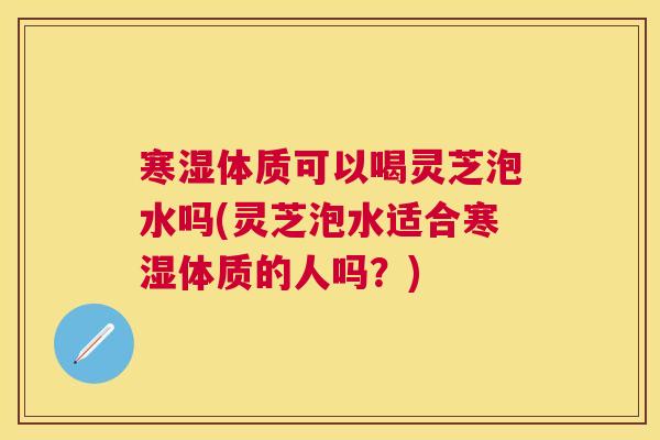 寒湿体质可以喝灵芝泡水吗(灵芝泡水适合寒湿体质的人吗?) 寒湿体质可以喝灵芝泡水吗(灵芝泡水适合寒湿体质的人吗?)