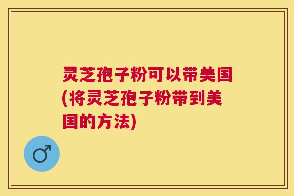 灵芝孢子粉可以带美国(将灵芝孢子粉带到美国的方法)