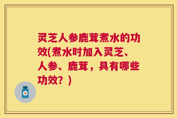灵芝人参鹿茸煮水的功效(煮水时加入灵芝、人参、鹿茸,具有哪些功效?) 灵芝人参鹿茸煮水的功效(煮水时加入灵芝、人参、鹿茸,具有哪些功效?)