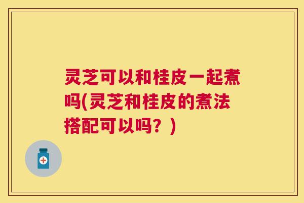 灵芝可以和桂皮一起煮吗(灵芝和桂皮的煮法搭配可以吗？)