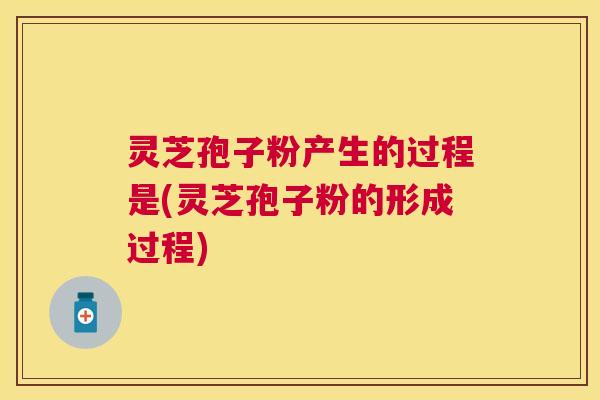 灵芝孢子粉产生的过程是(灵芝孢子粉的形成过程)
