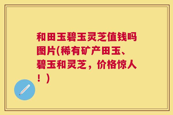 和田玉碧玉灵芝值钱吗图片(稀有矿产田玉、碧玉和灵芝，价格惊人！)