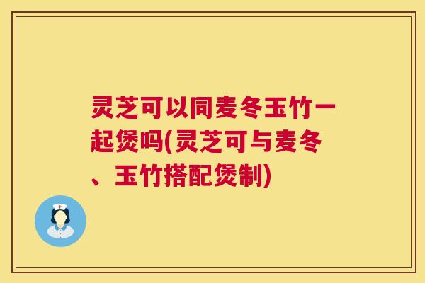 灵芝可以同麦冬玉竹一起煲吗(灵芝可与麦冬、玉竹搭配煲制) 灵芝可以同麦冬玉竹一起煲吗(灵芝可与麦冬、玉竹搭配煲制)