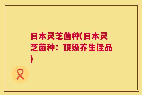 日本灵芝菌种(日本灵芝菌种:养生佳品) 日本灵芝菌种(日本灵芝菌种:养生佳品)