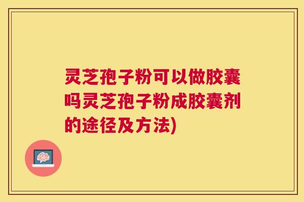 灵芝孢子粉可以做胶囊吗灵芝孢子粉成胶囊剂的途径及方法)