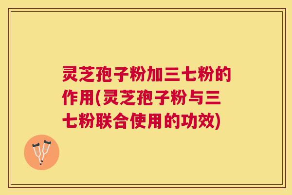 灵芝孢子粉加三七粉的作用(灵芝孢子粉与三七粉联合使用的功效) 灵芝孢子粉加三七粉的作用(灵芝孢子粉与三七粉联合使用的功效)