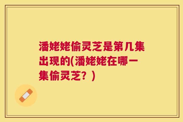 潘姥姥偷灵芝是第几集出现的(潘姥姥在哪一集偷灵芝?) 潘姥姥偷灵芝是第几集出现的(潘姥姥在哪一集偷灵芝?)