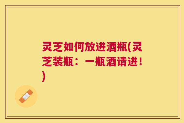 灵芝如何放进酒瓶(灵芝装瓶:一瓶酒请进!) 灵芝如何放进酒瓶(灵芝装瓶:一瓶酒请进!)