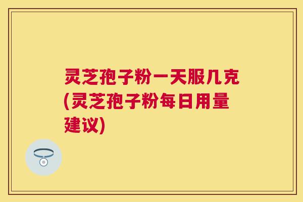灵芝孢子粉一天服几克(灵芝孢子粉每日用量建议) 灵芝孢子粉一天服几克(灵芝孢子粉每日用量建议)