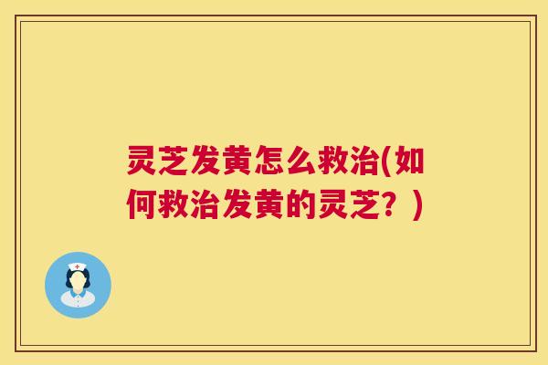 灵芝发黄怎么救(如何救发黄的灵芝?) 灵芝发黄怎么救(如何救发黄的灵芝?)