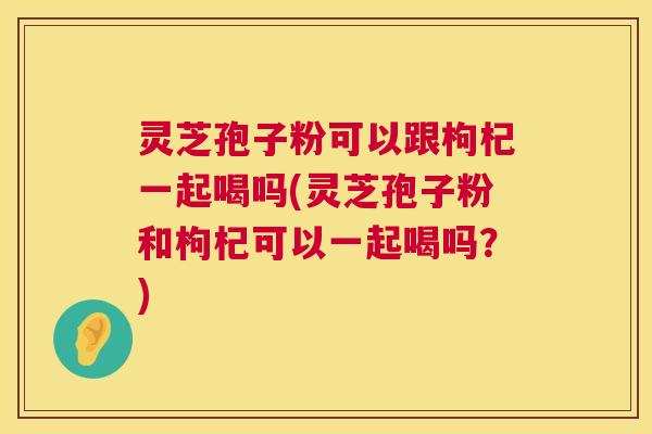 灵芝孢子粉可以跟枸杞一起喝吗(灵芝孢子粉和枸杞可以一起喝吗？)