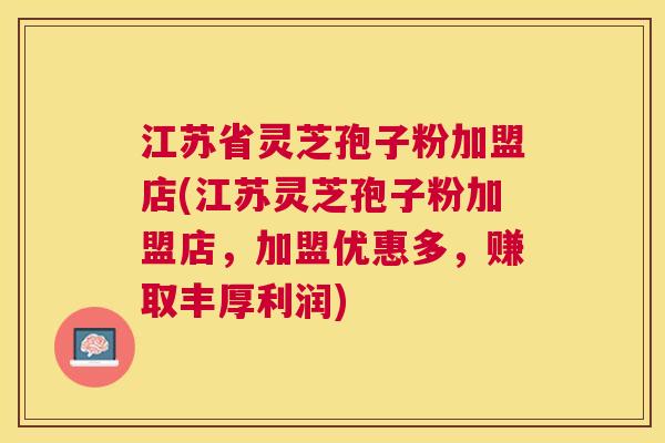 江苏省灵芝孢子粉加盟店(江苏灵芝孢子粉加盟店，加盟优惠多，赚取丰厚利润)