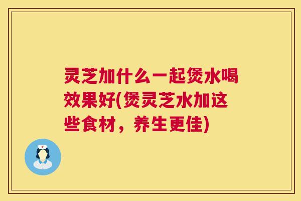 灵芝加什么一起煲水喝效果好(煲灵芝水加这些食材,养生更佳) 灵芝加什么一起煲水喝效果好(煲灵芝水加这些食材,养生更佳)