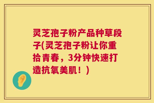 灵芝孢子粉产品种草段子(灵芝孢子粉让你重拾青春,3分钟快速打造抗氧美肌!) 灵芝孢子粉产品种草段子(灵芝孢子粉让你重拾青春,3分钟快速打造抗氧美肌!)