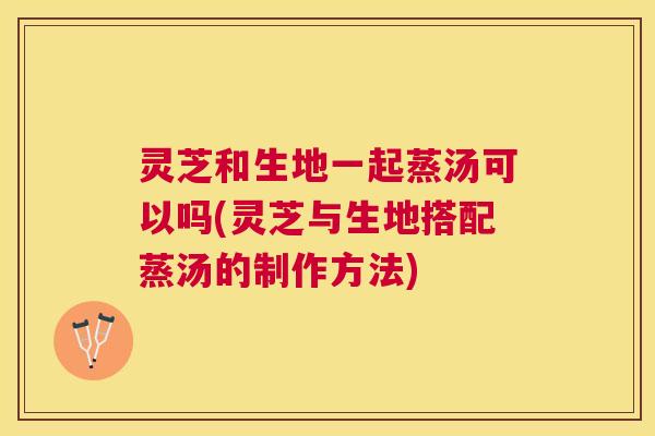灵芝和生地一起蒸汤可以吗(灵芝与生地搭配蒸汤的制作方法)