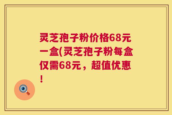 灵芝孢子粉价格68元一盒(灵芝孢子粉每盒仅需68元，超值优惠！